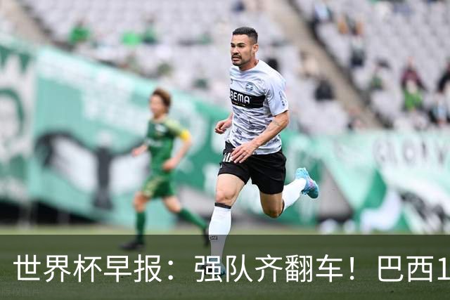 世界杯早报：强队齐翻车！巴西1-1平摩洛哥 瑞士1-1遭卡塔尔绝平